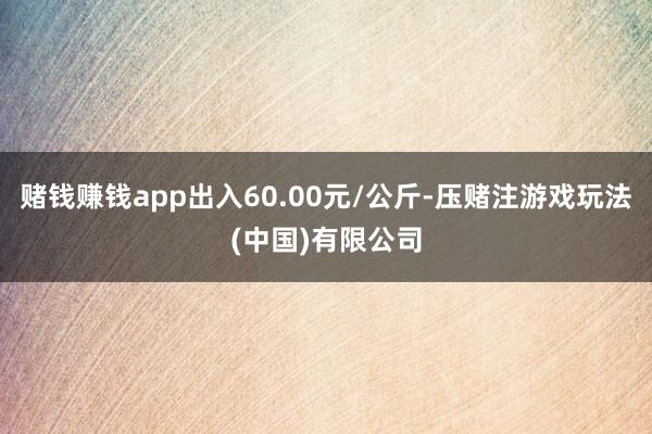 赌钱赚钱app出入60.00元/公斤-压赌注游戏玩法(中国)有限公司