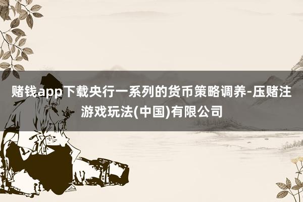 赌钱app下载央行一系列的货币策略调养-压赌注游戏玩法(中国)有限公司