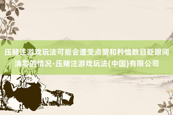 压赌注游戏玩法可能会遭受点赞和矜恤数目眨眼间清零的情况-压赌注游戏玩法(中国)有限公司