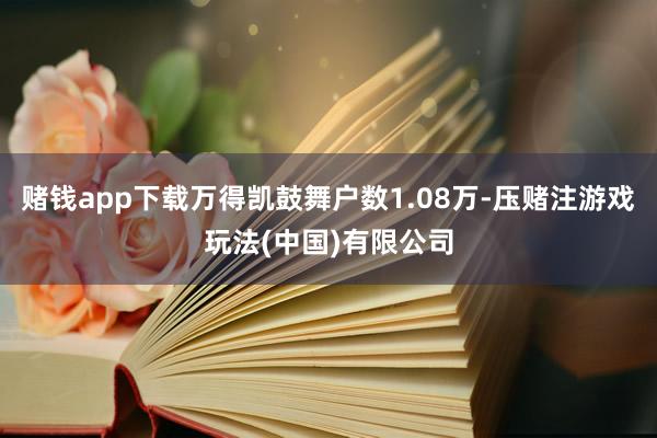 赌钱app下载万得凯鼓舞户数1.08万-压赌注游戏玩法(中国)有限公司