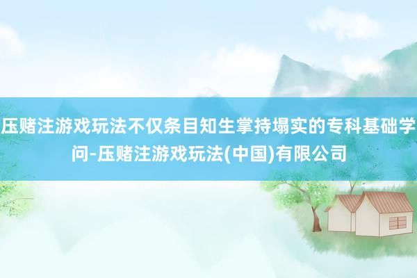 压赌注游戏玩法不仅条目知生掌持塌实的专科基础学问-压赌注游戏玩法(中国)有限公司