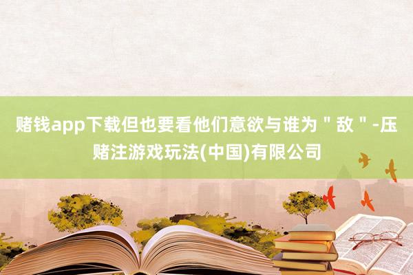 赌钱app下载但也要看他们意欲与谁为＂敌＂-压赌注游戏玩法(中国)有限公司