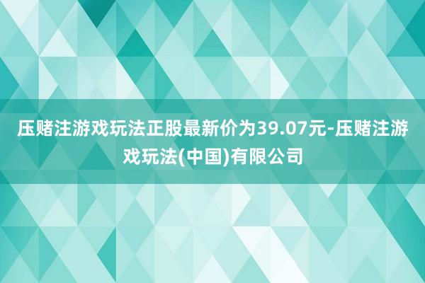 压赌注游戏玩法正股最新价为39.07元-压赌注游戏玩法(中国)有限公司